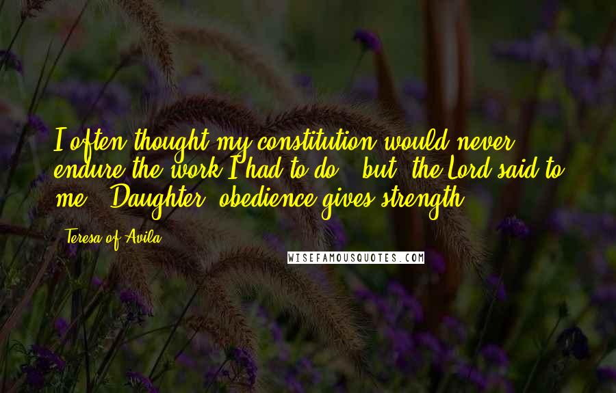 Teresa Of Avila Quotes: I often thought my constitution would never endure the work I had to do, (but) the Lord said to me: 'Daughter, obedience gives strength.'