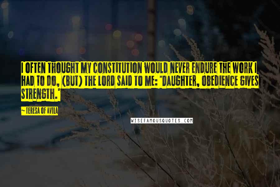 Teresa Of Avila Quotes: I often thought my constitution would never endure the work I had to do, (but) the Lord said to me: 'Daughter, obedience gives strength.'