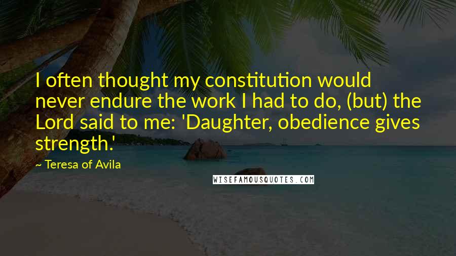 Teresa Of Avila Quotes: I often thought my constitution would never endure the work I had to do, (but) the Lord said to me: 'Daughter, obedience gives strength.'