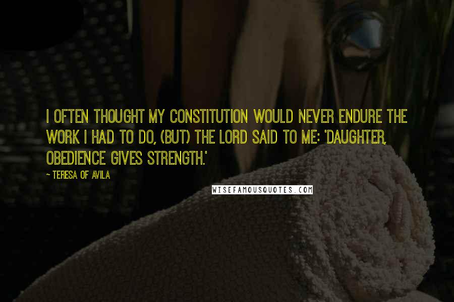 Teresa Of Avila Quotes: I often thought my constitution would never endure the work I had to do, (but) the Lord said to me: 'Daughter, obedience gives strength.'