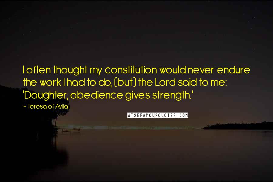 Teresa Of Avila Quotes: I often thought my constitution would never endure the work I had to do, (but) the Lord said to me: 'Daughter, obedience gives strength.'