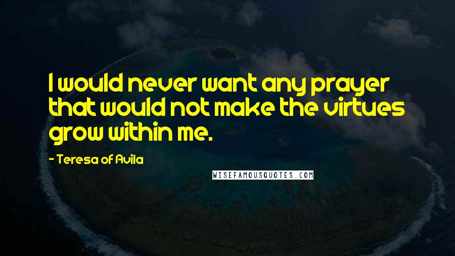 Teresa Of Avila Quotes: I would never want any prayer that would not make the virtues grow within me.