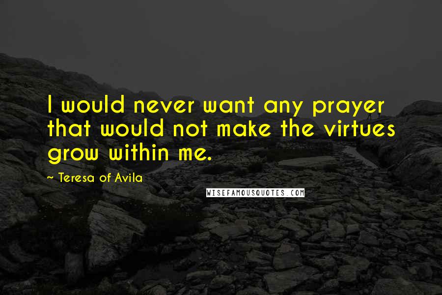 Teresa Of Avila Quotes: I would never want any prayer that would not make the virtues grow within me.