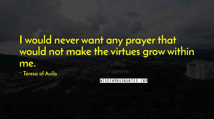 Teresa Of Avila Quotes: I would never want any prayer that would not make the virtues grow within me.