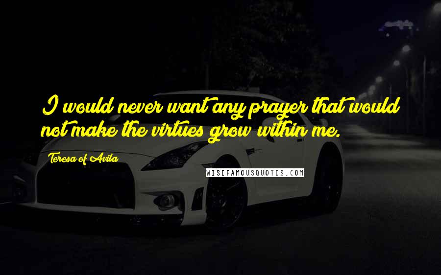 Teresa Of Avila Quotes: I would never want any prayer that would not make the virtues grow within me.