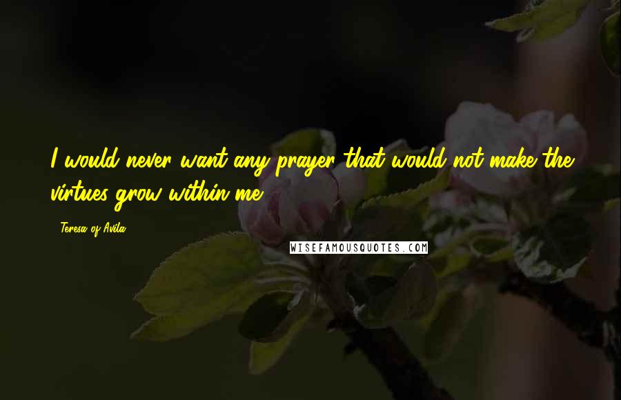 Teresa Of Avila Quotes: I would never want any prayer that would not make the virtues grow within me.