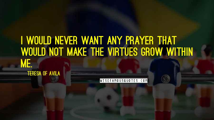 Teresa Of Avila Quotes: I would never want any prayer that would not make the virtues grow within me.
