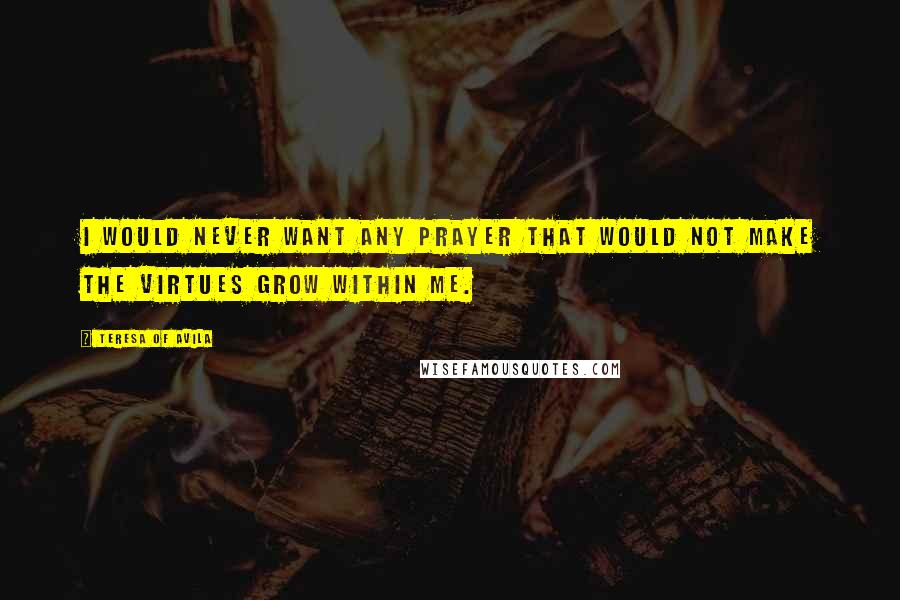 Teresa Of Avila Quotes: I would never want any prayer that would not make the virtues grow within me.