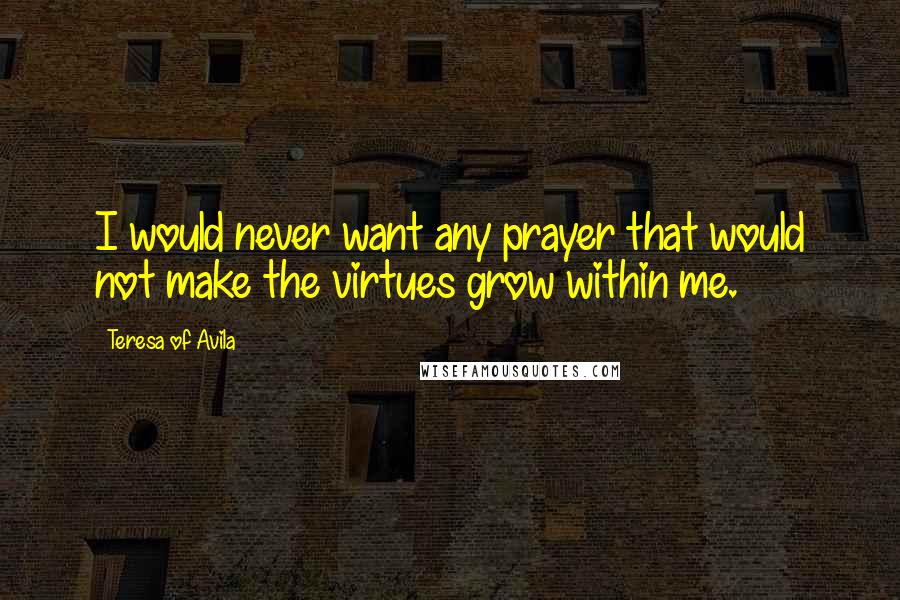 Teresa Of Avila Quotes: I would never want any prayer that would not make the virtues grow within me.