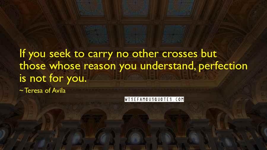 Teresa Of Avila Quotes: If you seek to carry no other crosses but those whose reason you understand, perfection is not for you.