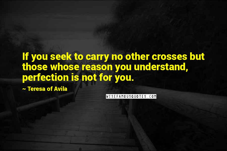 Teresa Of Avila Quotes: If you seek to carry no other crosses but those whose reason you understand, perfection is not for you.