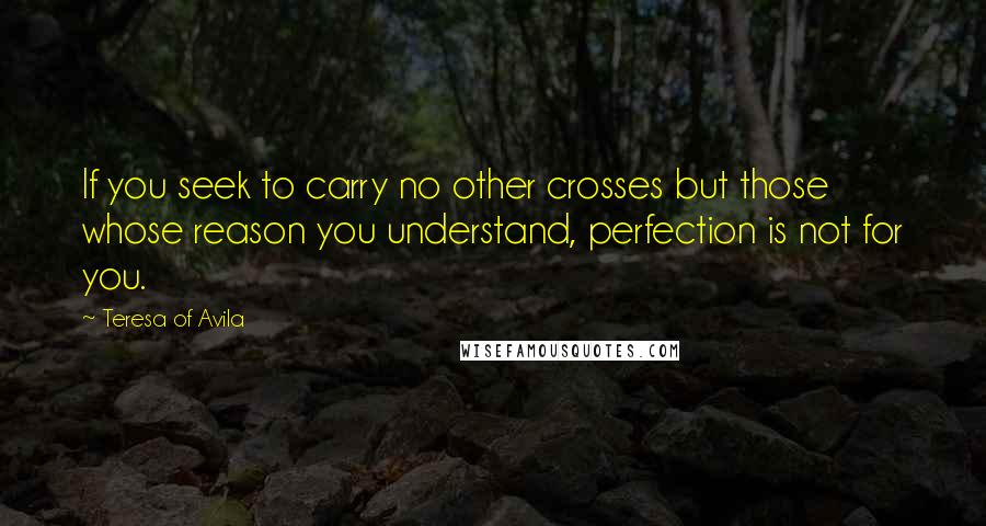 Teresa Of Avila Quotes: If you seek to carry no other crosses but those whose reason you understand, perfection is not for you.