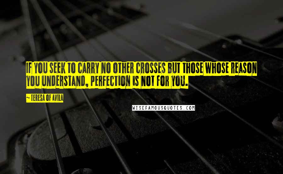 Teresa Of Avila Quotes: If you seek to carry no other crosses but those whose reason you understand, perfection is not for you.