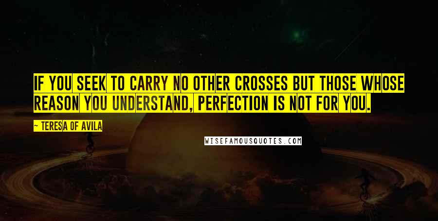 Teresa Of Avila Quotes: If you seek to carry no other crosses but those whose reason you understand, perfection is not for you.
