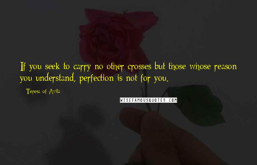 Teresa Of Avila Quotes: If you seek to carry no other crosses but those whose reason you understand, perfection is not for you.