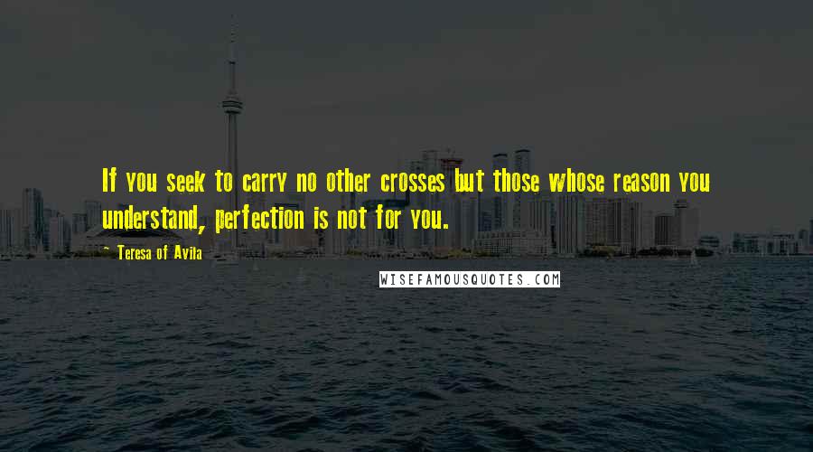 Teresa Of Avila Quotes: If you seek to carry no other crosses but those whose reason you understand, perfection is not for you.