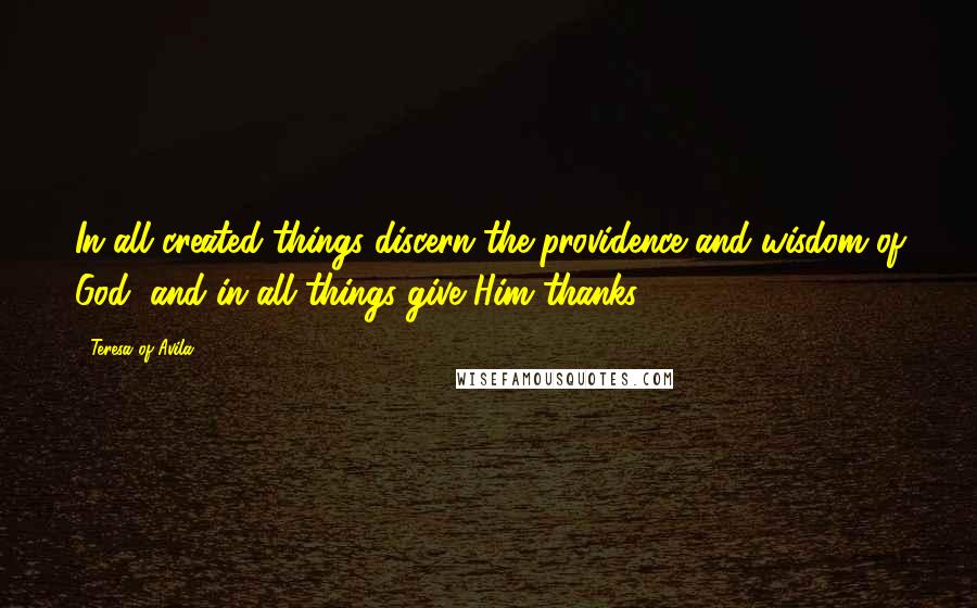 Teresa Of Avila Quotes: In all created things discern the providence and wisdom of God, and in all things give Him thanks.