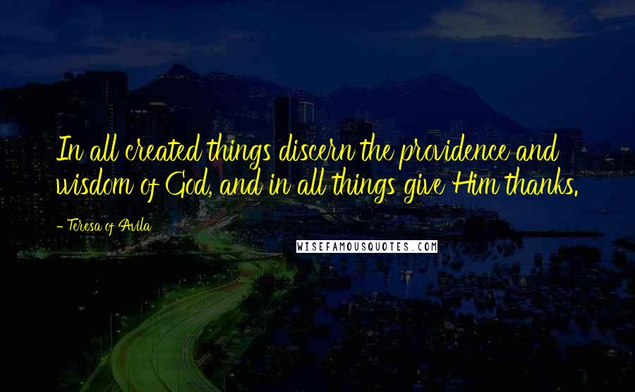 Teresa Of Avila Quotes: In all created things discern the providence and wisdom of God, and in all things give Him thanks.