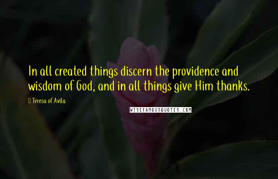 Teresa Of Avila Quotes: In all created things discern the providence and wisdom of God, and in all things give Him thanks.