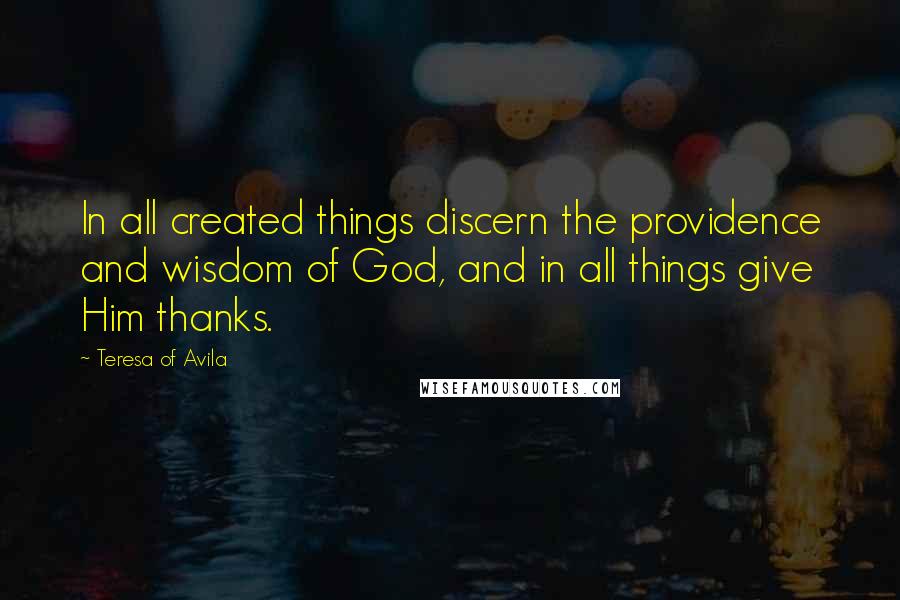 Teresa Of Avila Quotes: In all created things discern the providence and wisdom of God, and in all things give Him thanks.