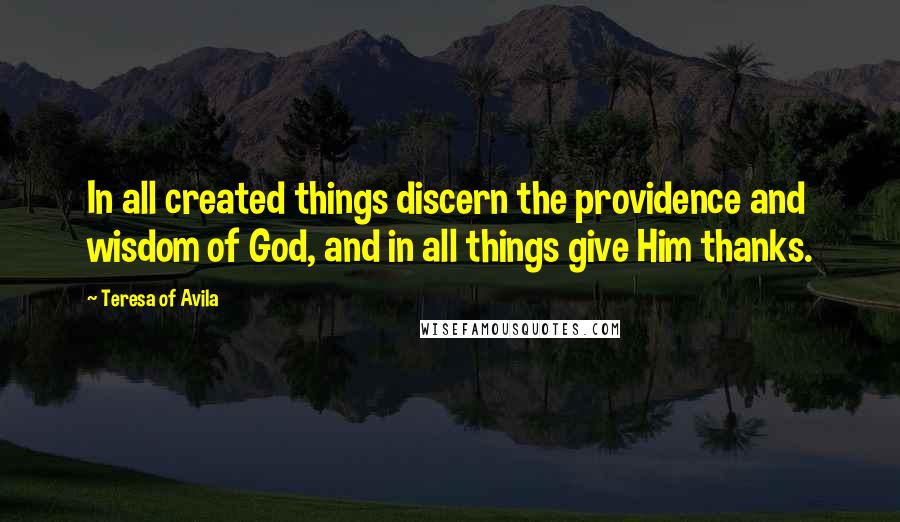 Teresa Of Avila Quotes: In all created things discern the providence and wisdom of God, and in all things give Him thanks.