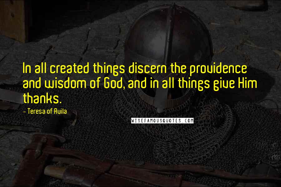 Teresa Of Avila Quotes: In all created things discern the providence and wisdom of God, and in all things give Him thanks.