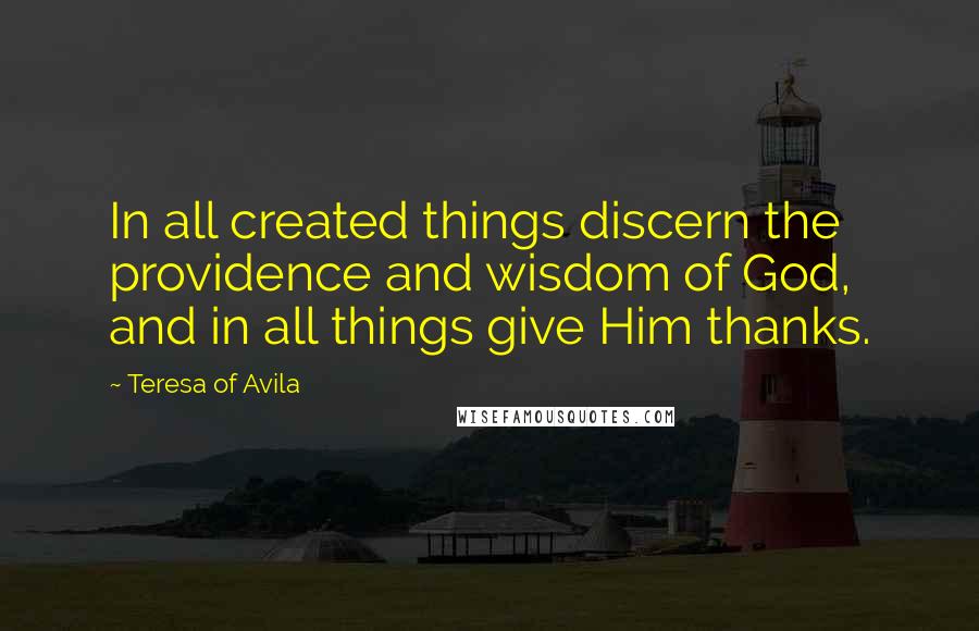 Teresa Of Avila Quotes: In all created things discern the providence and wisdom of God, and in all things give Him thanks.