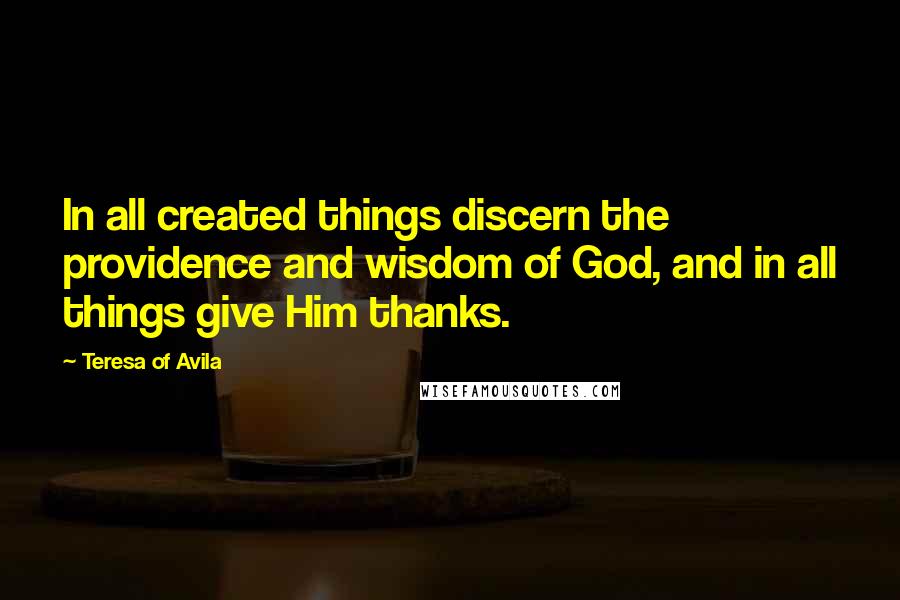 Teresa Of Avila Quotes: In all created things discern the providence and wisdom of God, and in all things give Him thanks.