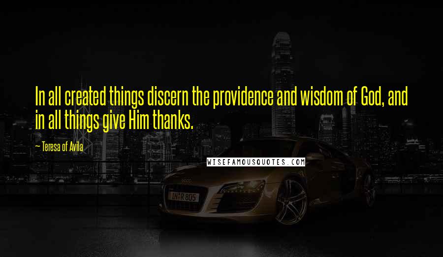 Teresa Of Avila Quotes: In all created things discern the providence and wisdom of God, and in all things give Him thanks.