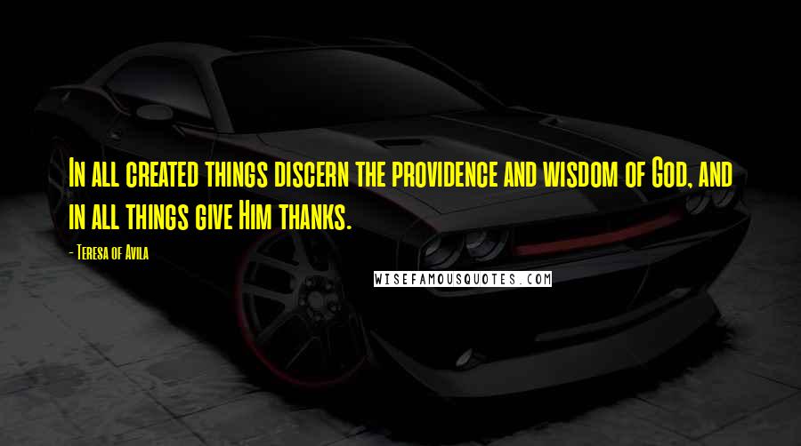 Teresa Of Avila Quotes: In all created things discern the providence and wisdom of God, and in all things give Him thanks.