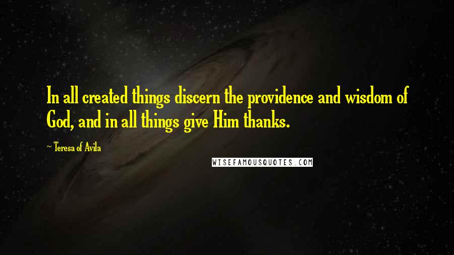 Teresa Of Avila Quotes: In all created things discern the providence and wisdom of God, and in all things give Him thanks.