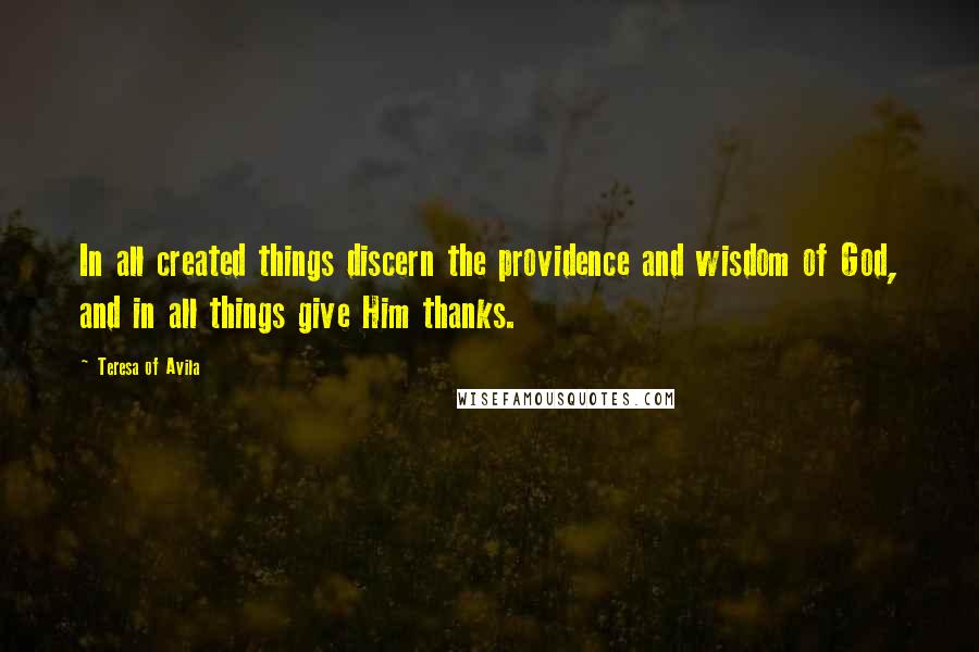 Teresa Of Avila Quotes: In all created things discern the providence and wisdom of God, and in all things give Him thanks.