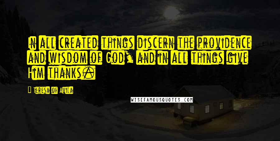 Teresa Of Avila Quotes: In all created things discern the providence and wisdom of God, and in all things give Him thanks.