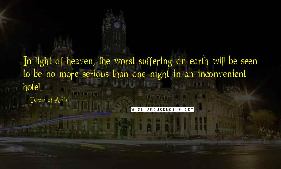 Teresa Of Avila Quotes: In light of heaven, the worst suffering on earth will be seen to be no more serious than one night in an inconvenient hotel.