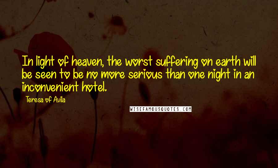 Teresa Of Avila Quotes: In light of heaven, the worst suffering on earth will be seen to be no more serious than one night in an inconvenient hotel.