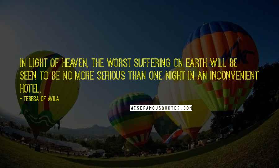 Teresa Of Avila Quotes: In light of heaven, the worst suffering on earth will be seen to be no more serious than one night in an inconvenient hotel.