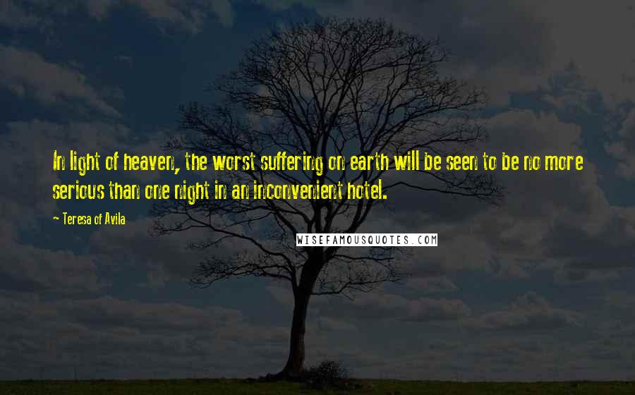 Teresa Of Avila Quotes: In light of heaven, the worst suffering on earth will be seen to be no more serious than one night in an inconvenient hotel.