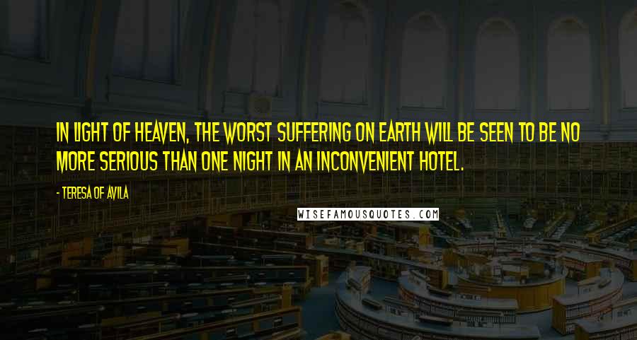 Teresa Of Avila Quotes: In light of heaven, the worst suffering on earth will be seen to be no more serious than one night in an inconvenient hotel.