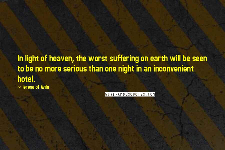 Teresa Of Avila Quotes: In light of heaven, the worst suffering on earth will be seen to be no more serious than one night in an inconvenient hotel.