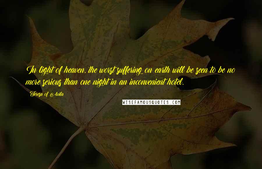 Teresa Of Avila Quotes: In light of heaven, the worst suffering on earth will be seen to be no more serious than one night in an inconvenient hotel.