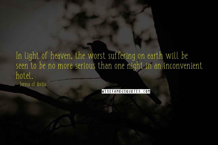 Teresa Of Avila Quotes: In light of heaven, the worst suffering on earth will be seen to be no more serious than one night in an inconvenient hotel.