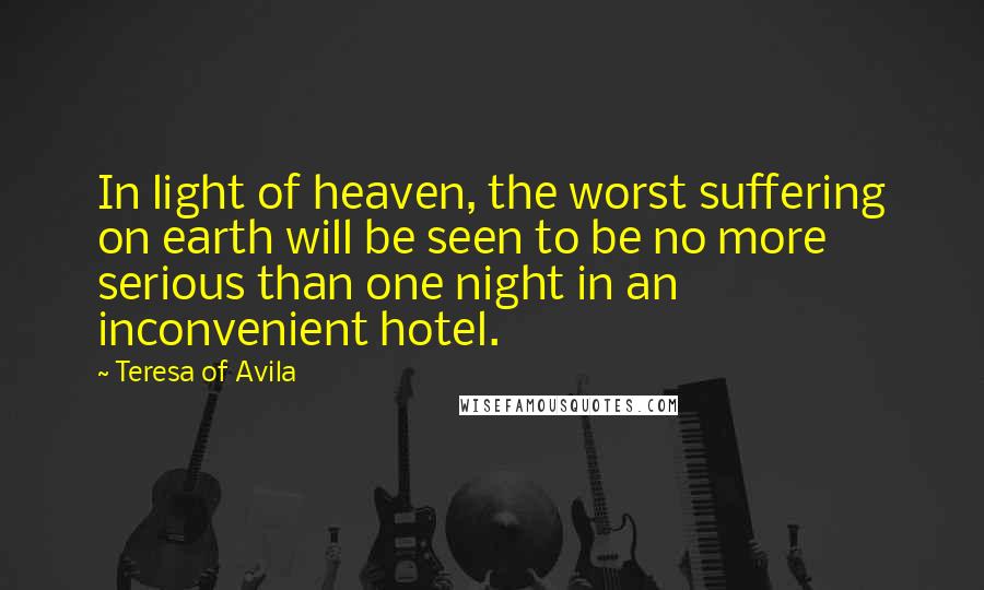 Teresa Of Avila Quotes: In light of heaven, the worst suffering on earth will be seen to be no more serious than one night in an inconvenient hotel.