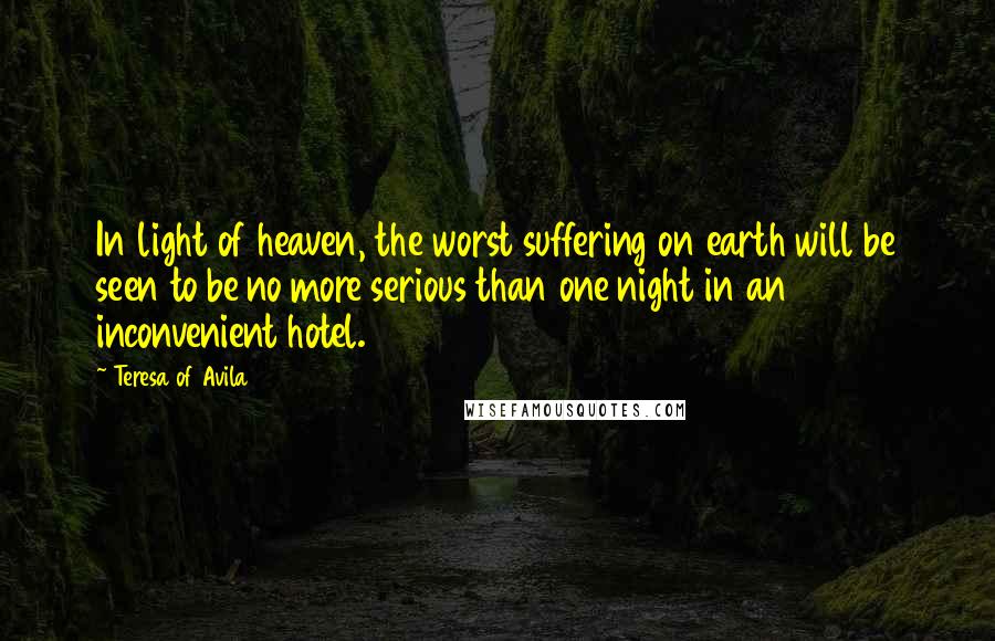 Teresa Of Avila Quotes: In light of heaven, the worst suffering on earth will be seen to be no more serious than one night in an inconvenient hotel.