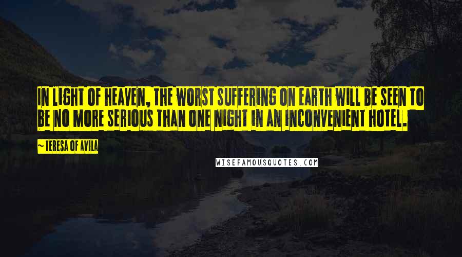 Teresa Of Avila Quotes: In light of heaven, the worst suffering on earth will be seen to be no more serious than one night in an inconvenient hotel.