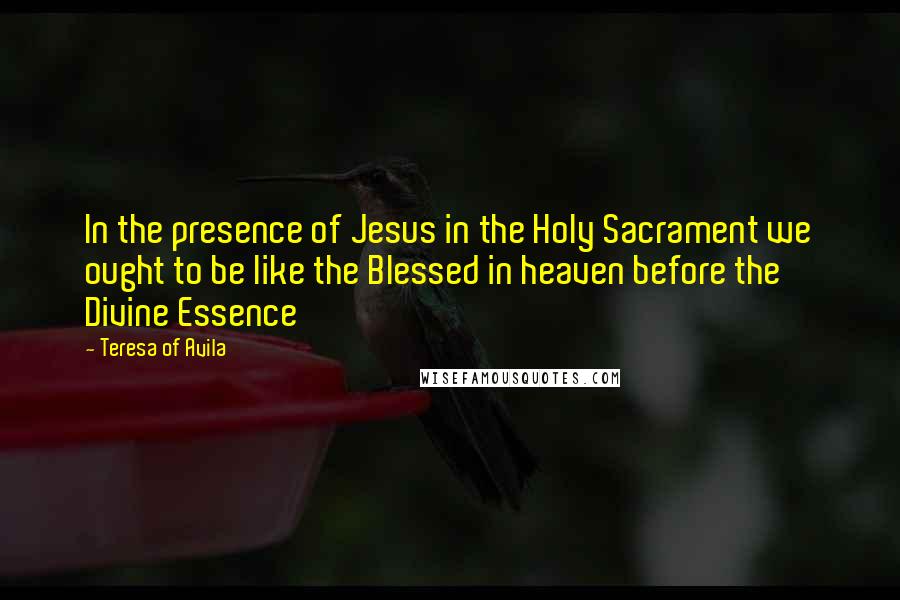 Teresa Of Avila Quotes: In the presence of Jesus in the Holy Sacrament we ought to be like the Blessed in heaven before the Divine Essence