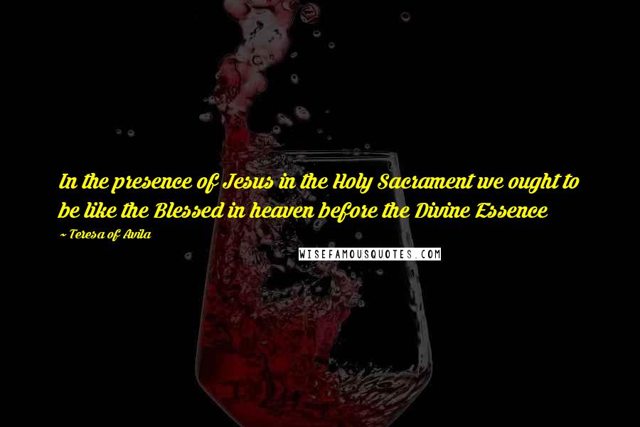 Teresa Of Avila Quotes: In the presence of Jesus in the Holy Sacrament we ought to be like the Blessed in heaven before the Divine Essence