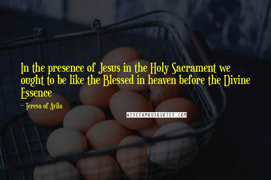 Teresa Of Avila Quotes: In the presence of Jesus in the Holy Sacrament we ought to be like the Blessed in heaven before the Divine Essence