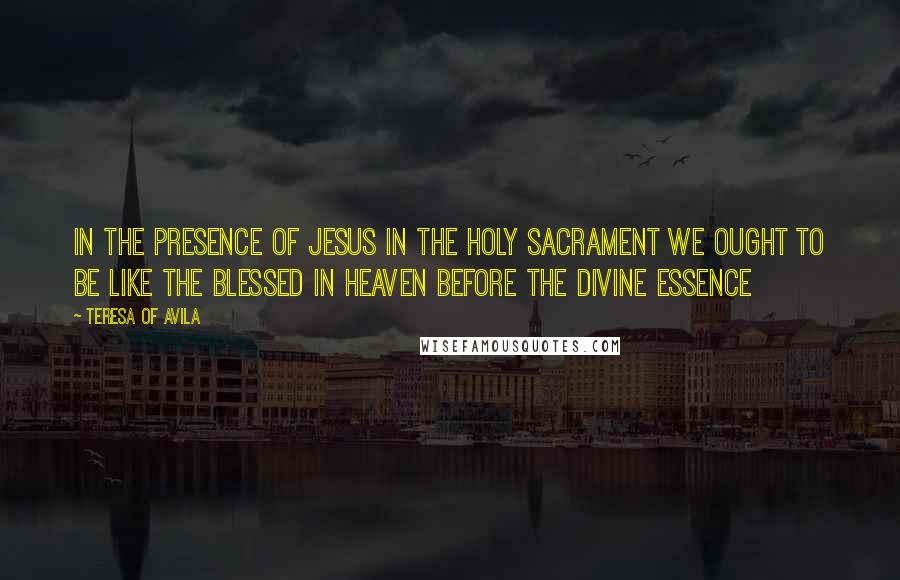 Teresa Of Avila Quotes: In the presence of Jesus in the Holy Sacrament we ought to be like the Blessed in heaven before the Divine Essence