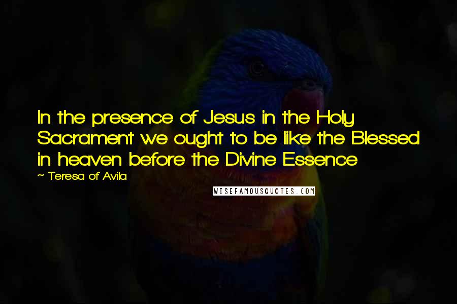 Teresa Of Avila Quotes: In the presence of Jesus in the Holy Sacrament we ought to be like the Blessed in heaven before the Divine Essence