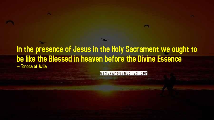 Teresa Of Avila Quotes: In the presence of Jesus in the Holy Sacrament we ought to be like the Blessed in heaven before the Divine Essence